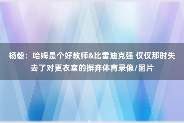 杨毅：哈姆是个好教师&比雷迪克强 仅仅那时失去了对更衣室的摒弃体育录像/图片