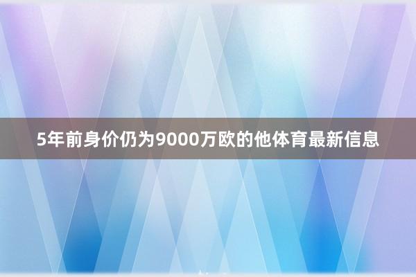 5年前身价仍为9000万欧的他体育最新信息