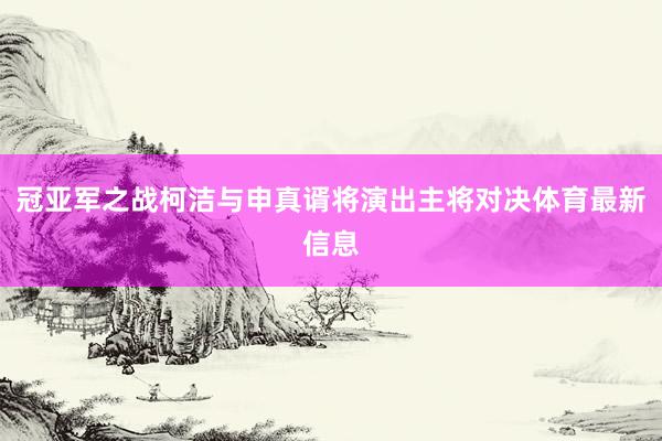 冠亚军之战柯洁与申真谞将演出主将对决体育最新信息