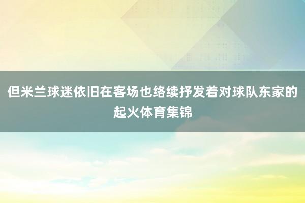 但米兰球迷依旧在客场也络续抒发着对球队东家的起火体育集锦