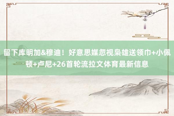 留下库明加&穆迪！好意思媒忽视枭雄送领巾+小佩顿+卢尼+26首轮流拉文体育最新信息