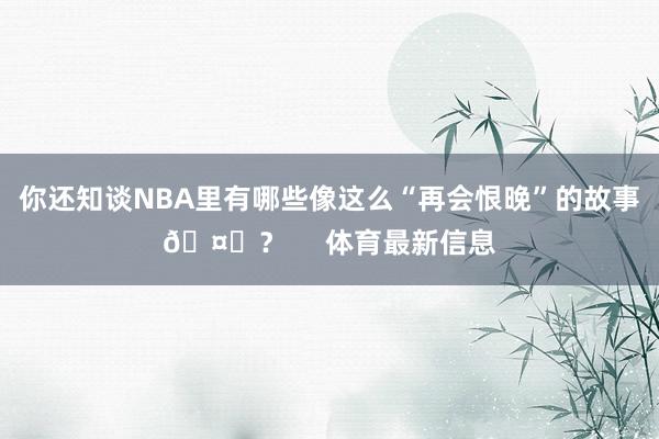 你还知谈NBA里有哪些像这么“再会恨晚”的故事🤔？     体育最新信息