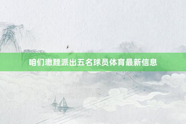 咱们璷黫派出五名球员体育最新信息