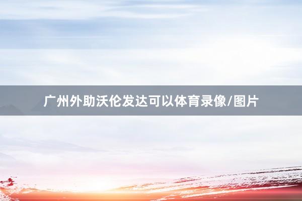 广州外助沃伦发达可以体育录像/图片