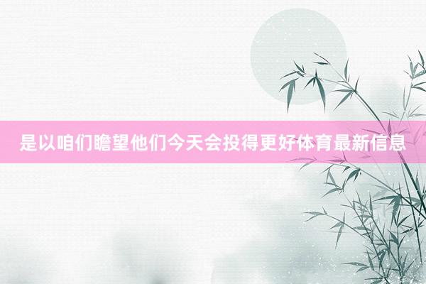 是以咱们瞻望他们今天会投得更好体育最新信息