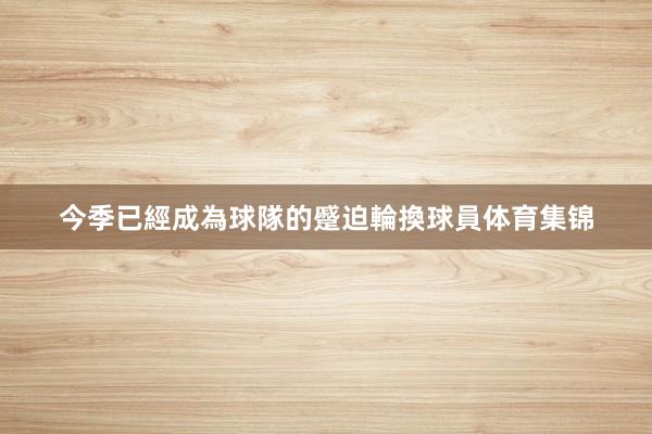 今季已經成為球隊的蹙迫輪換球員体育集锦