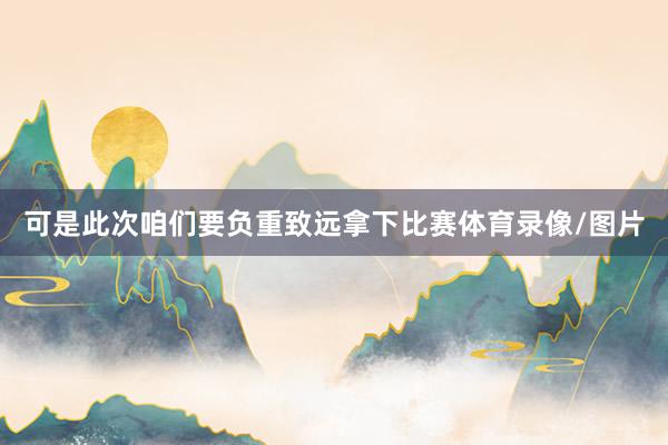 可是此次咱们要负重致远拿下比赛体育录像/图片