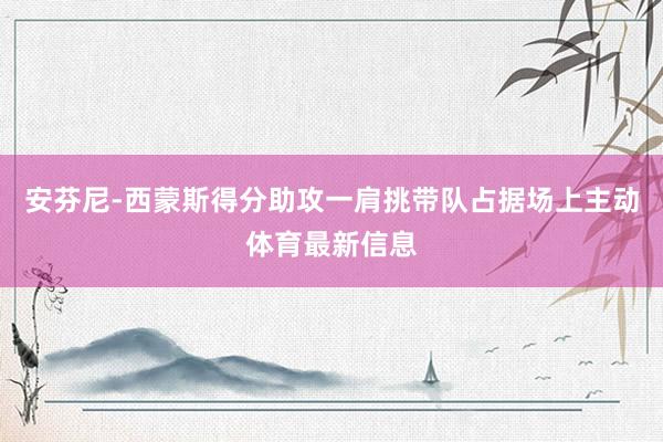 安芬尼-西蒙斯得分助攻一肩挑带队占据场上主动体育最新信息