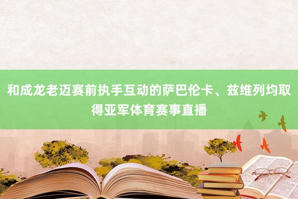 和成龙老迈赛前执手互动的萨巴伦卡、兹维列均取得亚军体育赛事直播