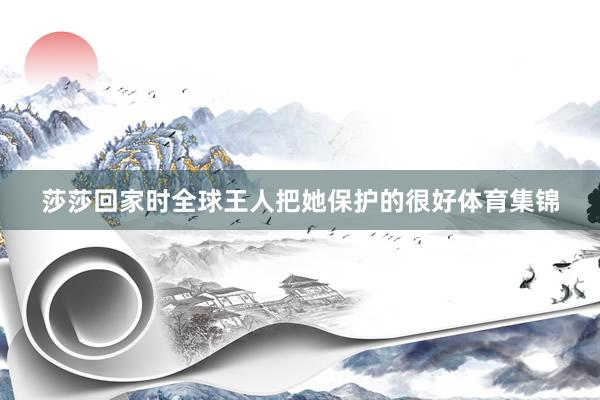 莎莎回家时全球王人把她保护的很好体育集锦