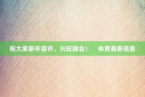 祝大家新年容许、兴旺融会！    体育最新信息
