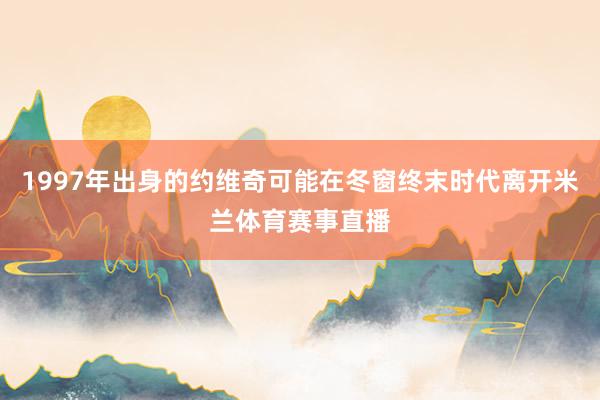 1997年出身的约维奇可能在冬窗终末时代离开米兰体育赛事直播