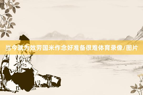 当今就为效劳国米作念好准备很难体育录像/图片