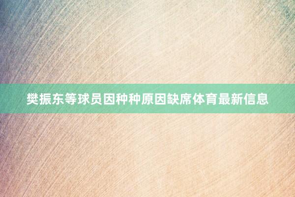 樊振东等球员因种种原因缺席体育最新信息