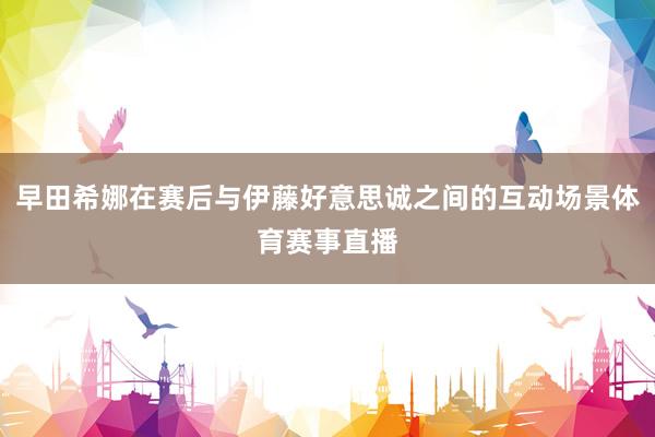 早田希娜在赛后与伊藤好意思诚之间的互动场景体育赛事直播