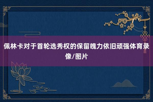 佩林卡对于首轮选秀权的保留魄力依旧顽强体育录像/图片