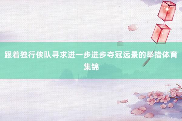跟着独行侠队寻求进一步进步夺冠远景的举措体育集锦