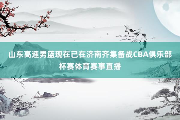山东高速男篮现在已在济南齐集备战CBA俱乐部杯赛体育赛事直播