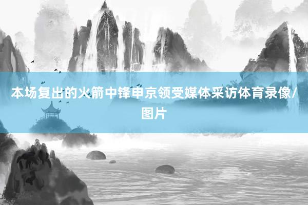 本场复出的火箭中锋申京领受媒体采访体育录像/图片