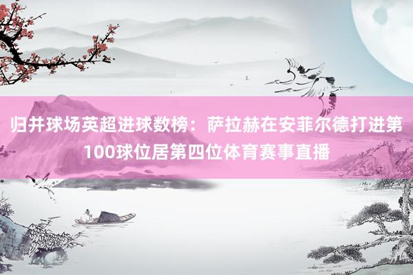 归并球场英超进球数榜：萨拉赫在安菲尔德打进第100球位居第四位体育赛事直播