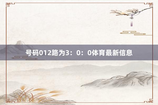 号码012路为3:0:0体育最新信息
