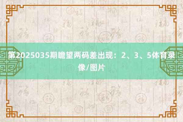 第2025035期瞻望两码差出现：2、3、5体育录像/图片