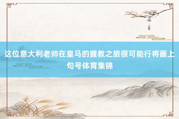 这位意大利老帅在皇马的握教之旅很可能行将画上句号体育集锦