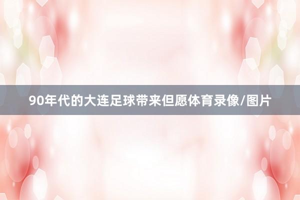 90年代的大连足球带来但愿体育录像/图片