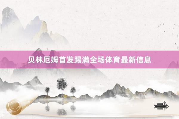 贝林厄姆首发踢满全场体育最新信息