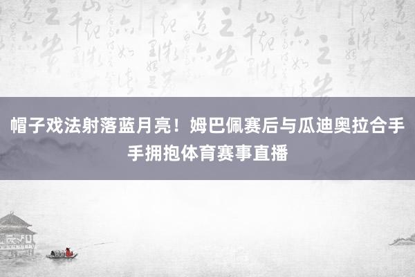 帽子戏法射落蓝月亮!姆巴佩赛后与瓜迪奥拉合手手拥抱体育赛事直播