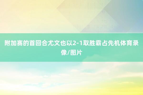 附加赛的首回合尤文也以2-1取胜霸占先机体育录像/图片