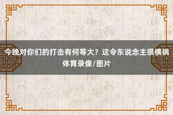 今晚对你们的打击有何等大？这令东说念主很横祸体育录像/图片
