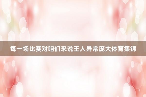每一场比赛对咱们来说王人异常庞大体育集锦