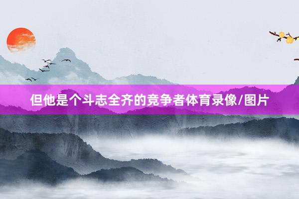 但他是个斗志全齐的竞争者体育录像/图片
