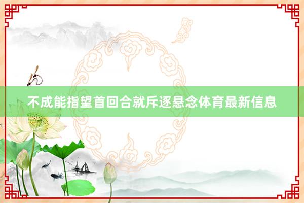 不成能指望首回合就斥逐悬念体育最新信息