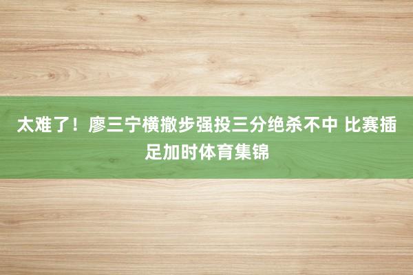 太难了！廖三宁横撤步强投三分绝杀不中 比赛插足加时体育集锦