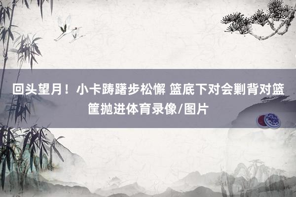 回头望月！小卡踌躇步松懈 篮底下对会剿背对篮筐抛进体育录像/图片