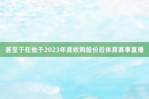 甚至于在他于2023年底收购股份后体育赛事直播