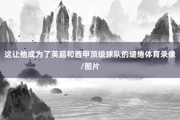 这让他成为了英超和西甲顶级球队的缱绻体育录像/图片