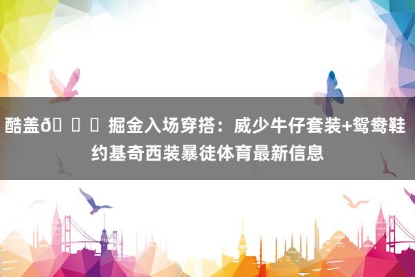 酷盖😎掘金入场穿搭:威少牛仔套装+鸳鸯鞋 约基奇西装暴徒体育最新信息