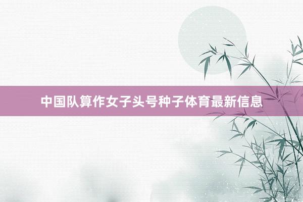 中国队算作女子头号种子体育最新信息