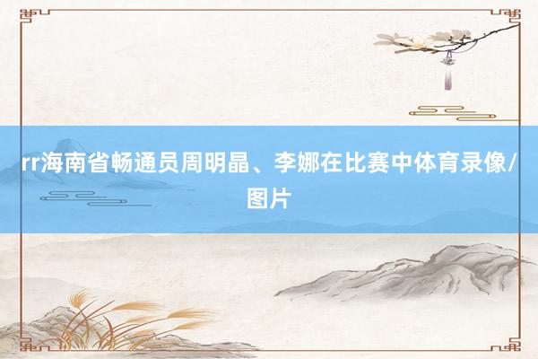 rr海南省畅通员周明晶、李娜在比赛中体育录像/图片
