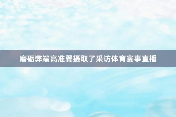 磨砺弊端高准翼摄取了采访体育赛事直播