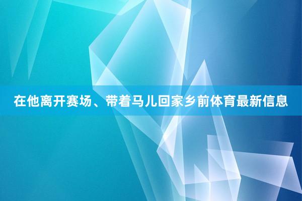 在他离开赛场、带着马儿回家乡前体育最新信息