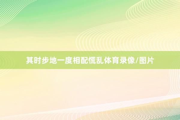 其时步地一度相配慌乱体育录像/图片