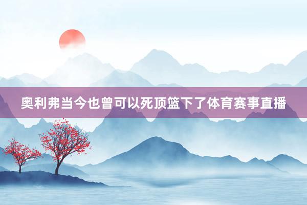 奥利弗当今也曾可以死顶篮下了体育赛事直播