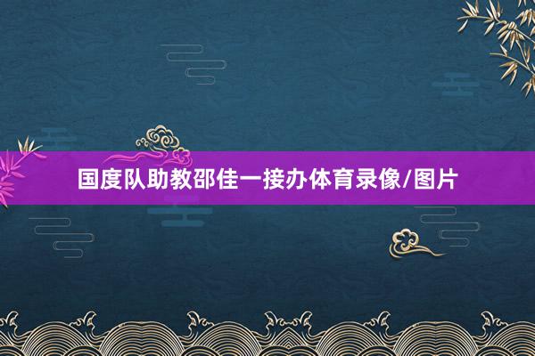 国度队助教邵佳一接办体育录像/图片