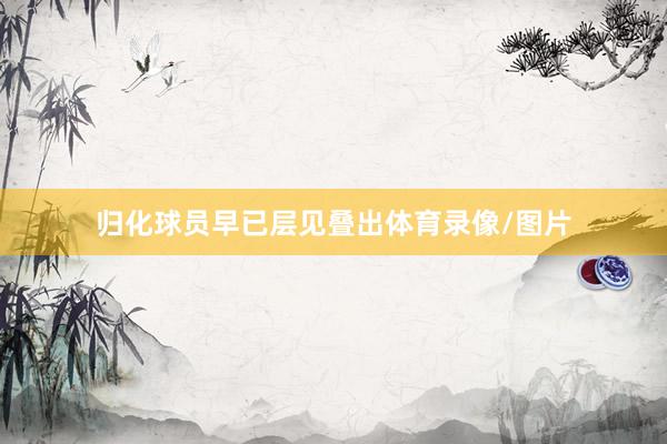归化球员早已层见叠出体育录像/图片