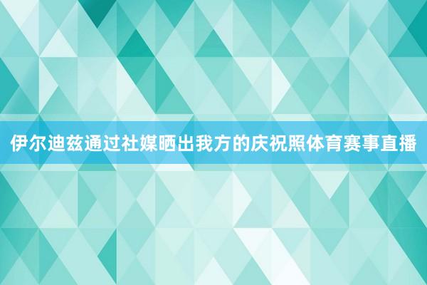 伊尔迪兹通过社媒晒出我方的庆祝照体育赛事直播