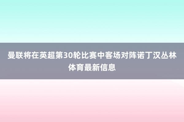 曼联将在英超第30轮比赛中客场对阵诺丁汉丛林体育最新信息